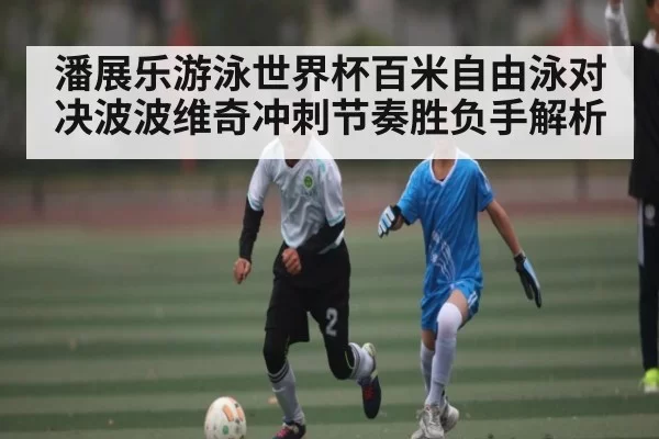 潘展乐游泳世界杯百米自由泳对决波波维奇冲刺节奏胜负手解析 - Jiangnan